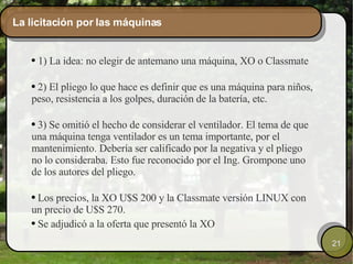 La licitación por las máquinas 1) La idea: no elegir de antemano una máquina, XO o Classmate 2) El pliego lo que hace es definir que es una máquina para niños, peso, resistencia a los golpes, duración de la batería, etc. 3) Se omitió el hecho de considerar el ventilador. El tema de que una máquina tenga ventilador es un tema importante, por el mantenimiento. Debería ser calificado por la negativa y el pliego no lo consideraba. Esto fue reconocido por el Ing. Grompone uno de los autores del pliego. Los precios, la XO U$S 200 y la Classmate versión LINUX con un precio de U$S 270.  Se adjudicó a la oferta que presentó la XO 