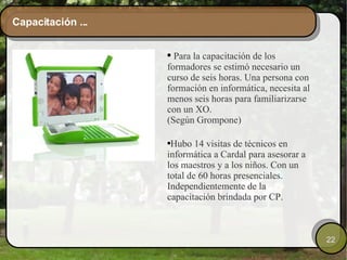 Capacitación ... Para la capacitación de los formadores se estimó necesario un curso de seis horas. Una persona con formación en informática, necesita al menos seis horas para familiarizarse con un XO. (Según Grompone) Hubo 14 visitas de técnicos en informática a Cardal para asesorar a los maestros y a los niños. Con un total de 60 horas presenciales. Independientemente de la capacitación brindada por CP. 