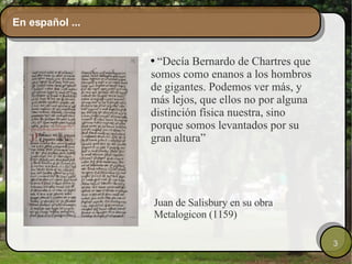 En español ... “ Decía Bernardo de Chartres que somos como enanos a los hombros de gigantes. Podemos ver más, y más lejos, que ellos no por alguna distinción física nuestra, sino porque somos levantados por su gran altura” Juan de Salisbury en su obra Metalogicon (1159) 