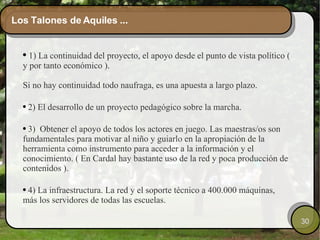 Los Talones de Aquiles ... 1) La continuidad del proyecto, el apoyo desde el punto de vista político ( y por tanto económico ). Si no hay continuidad todo naufraga, es una apuesta a largo plazo.  2) El desarrollo de un proyecto pedagógico sobre la marcha. 3)  Obtener el apoyo de todos los actores en juego. Las maestras/os son fundamentales para motivar al niño y guiarlo en la apropiación de la herramienta como instrumento para acceder a la información y el conocimiento. ( En Cardal hay bastante uso de la red y poca producción de contenidos ). 4) La infraestructura. La red y el soporte técnico a 400.000 máquinas, más los servidores de todas las escuelas. 