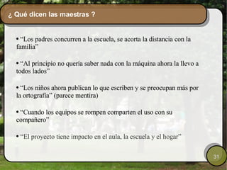 ¿ Qué dicen las maestras ? “ Los padres concurren a la escuela, se acorta la distancia con la familia” “ Al principio no quería saber nada con la máquina ahora la llevo a todos lados” “ Los niños ahora publican lo que escriben y se preocupan más por la ortografía” (parece mentira) “ Cuando los equipos se rompen comparten el uso con su compañero” “ El proyecto tiene impacto en el aula, la escuela y el hogar” 