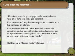 ¿ Qué dicen las maestras ? “ Un niño aprovechó que su papá estaba asistiendo una vaca en el parto y lo filmó con su laptop. Este video resultó muy interesante para los compañeros, y fue publicado en internet. Esta profesora de Brasil, Nina Antonioli, comenta lo grandioso que fue para niños totalmente urbanizados que se espantarían de ver una gallina viva, poder ver el parto de una vaca y el ternero recién nacido.” Del Blog de la Maestra Hanía Villanueva  