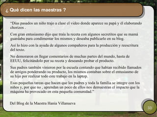 ¿ Qué dicen las maestras ? “ Días pasados un niño trajo a clase el video donde aparece su papá y él elaborando chorizos . Con gran entusiasmo dijo que traía la receta con algunos secretitos que su mamá guardaba para condimentar los mismos y deseaba publicarlo en su blog. Así lo hizo con la ayuda de algunos compañeros para la producción y reescritura del texto. No demoraron en llegar comentarios de muchas partes del mundo, hasta de EEUU, felicitándolo por su receta y deseando probar el producto. Sus padres también vinieron por la escuela contando que habían recibido llamados de amigos ponderando su producto, los mismos contaban sobre el entusiasmo de su hijo por realizar todo este trabajo en la laptop. Esas pequeñas tareas que hacen que los padres y toda la familia se integre con los niños y, por que no , aprendan un poco de ellos nos demuestran el impacto que la máquina ha provocado en esta pequeña comunidad.” Del Blog de la Maestra Hanía Villanueva  