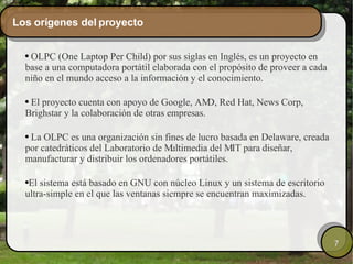 Los orígenes del proyecto OLPC (One Laptop Per Child) por sus siglas en Inglés, es un proyecto en base a una computadora portátil elaborada con el propósito de proveer a cada niño en el mundo acceso a la información y el conocimiento.  El proyecto cuenta con apoyo de Google, AMD, Red Hat, News Corp, Brighstar y la colaboración de otras empresas.  La OLPC es una organización sin fines de lucro basada en Delaware, creada por catedráticos del Laboratorio de Multimedia del MIT para diseñar, manufacturar y distribuir los ordenadores portátiles. El sistema está basado en GNU con núcleo Linux y un sistema de escritorio ultra-simple en el que las ventanas siempre se encuentran maximizadas.  