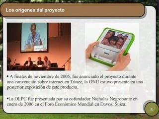 Los orígenes del proyecto A finales de noviembre de 2005, fue anunciado el proyecto durante una convención sobre internet en Túnez, la ONU estuvo presente en una posterior exposición de este producto. La OLPC fue presentada por su cofundador Nicholas Negroponte en enero de 2006 en el Foro Económico Mundial en Davos, Suiza. 