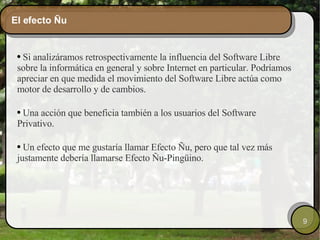 El efecto Ñu Si analizáramos retrospectivamente la influencia del Software Libre sobre la informática en general y sobre Internet en particular. Podríamos apreciar en que medida el movimiento del Software Libre actúa como motor de desarrollo y de cambios.  Una acción que beneficia también a los usuarios del Software Privativo. Un efecto que me gustaría llamar Efecto Ñu, pero que tal vez más justamente debería llamarse Efecto Ñu-Pingüino. 