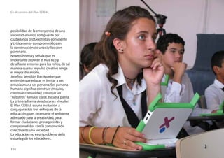 En el camino del Plan CEIBAL




posibilidad de la emergencia de una
sociedad-mundo compuesta por
ciudadanos protagonistas, consciente
y críticamente comprometidos en
la construcción de una civilización
planetaria.
Noam Chomsky señala que es
importante proveer el más rico y
desaﬁante entorno para los niños, de tal
manera que su impulso creativo tenga
el mayor desarrollo.
Joseﬁna Semillán Dartiguelongue
entiende que educar es invitar a ser,
entusiasmar a ser persona. Ser persona
humana signiﬁca construir vínculos,
construir comunidad, construir un
“nosotros” llamado clase, escuela, patria.
La primera forma de educar es vincular.
El Plan CEIBAL es una invitación a
conjugar estos tres enfoques de la
educación, pues promueve el ambiente
adecuado para la creatividad, para
formar ciudadanos protagonistas y
comprometidos con la construcción
colectiva de una sociedad.
La educación no es un problema de la
escuela y de los educadores.

116
 