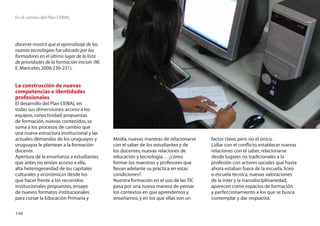 En el camino del Plan CEIBAL




docente mostró que el aprendizaje de las
nuevas tecnologías fue ubicado por los
formadores en el último lugar de la lista
de prioridades de la formación inicial» (M.
E. Mancebo, 2006:230-231).


La construcción de nuevas
competencias e identidades
profesionales
El desarrollo del Plan CEIBAL en
todas sus dimensiones: acceso a los
equipos, conectividad, propuestas
de formación, nuevos contenidos, se
suma a los procesos de cambio que
una nueva estructura institucional y las
actuales demandas de los uruguayos y          Media, nuevas maneras de relacionarse    factor clave, pero no el único.
uruguayas le plantean a la formación          con el saber de los estudiantes y de     Lidiar con el conﬂicto, establecer nuevas
docente.                                      los docentes, nuevas relaciones de       relaciones con el saber, relacionarse
Apertura de la enseñanza a estudiantes        educación y tecnología… ¿cómo            desde lugares no tradicionales a la
que antes no tenían acceso a ella,            formar los maestros y profesores que     profesión con actores sociales que hasta
alta heterogeneidad de los capitales          llevan adelante su práctica en estas     ahora estaban fuera de la escuela, liceo
culturales y económicos desde los             condiciones?                             o escuela técnica, nuevas valoraciones
que hacer frente a los recorridos             Nuestra formación en el uso de las TIC   de la inter y la transdisciplinariedad,
institucionales propuestos, ensayo            pasa por una nueva manera de pensar      aparecen como espacios de formación
de nuevos formatos institucionales            los contextos en que aprendemos y        y perfeccionamiento a los que se busca
para cursar la Educación Primaria y           enseñamos, y en los que ellas son un     contemplar y dar respuesta.

148
 