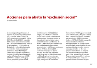 Acciones para abatir la “exclusión social”
por Graciela Rabajoli




En nuestro país, las políticas con el    Rural Inteligente (10/12/2003) en         Comunitarios USI (Uruguay Sociedad
objetivo de promover y democratizar      Artigas y (ii) Salto Rural a Internet     de la Información), CASI y los Centros
las TIC, creadas por el Estado y las     (12/12/2003), aunque comenzaron a         MEC (Centros Educativos Culturales,
ONG, comenzaron en los años 1985 y       implementarse con posterioridad. Se       pertenecientes al MEC), reunidos
2001 (Zamalvide, 2002). A ﬁnales de      planeaba la implementación de un          todos en RUTELCO (Red Uruguaya de
2006 existían telecentros modalidad      par de telecentros CASI (Centros de       Telecentros Comunitarios).
BIBLIORED (Red de Bibliotecas Públicas   Acceso a la Sociedad de la Información,   Estos programas de alfabetización
de Montevideo) y ECI (Escuelas de        para poblaciones desfavorecidas,          con miras a la generalización de una
Ciudadanía e Informática), ubicadas      pertenecientes a ANTEL) para comienzos    cultura digital, pretenden mejorar
en contextos desfavorables) que          del año 2005. (M. Zunini, 2007)           estas capacidades en diversos
pertenecen al CDI (Comité para           Es en este marco que se reúnen            grupos destinatarios. Se asegura
Democratización de la Informática)       aquí dos artículos que abarcan la         así la igualdad de oportunidades
Uruguay. En esa fecha no había, en la    situación actual, en el ámbito privado    para evitar la aparición de nuevas
capital del país, telecentros del BID.   y público. En primer término, las         fragmentaciones sociales y reforzar
El BID ﬁrmó contrato en Uruguay          ECI del CDI Uruguay y, en segundo         la empleabilidad, con vistas a la
por los proyectos: (i) Comunidad         lugar, el Programa de Telecentros         promoción del desarrollo del país.

                                                                                                                       157
 
