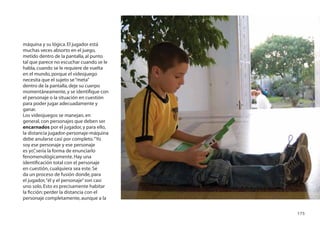 máquina y su lógica. El jugador está
muchas veces absorto en el juego,
metido dentro de la pantalla, al punto
tal que parece no escuchar cuando se le
habla, cuando se le requiere de vuelta
en el mundo, porque el videojuego
necesita que el sujeto se “meta”
dentro de la pantalla, deje su cuerpo
momentáneamente, y se identiﬁque con
el personaje o la situación en cuestión
para poder jugar adecuadamente y
ganar.
Los videojuegos se manejan, en
general, con personajes que deben ser
encarnados por el jugador, y para ello,
la distancia jugador-personaje-máquina
debe anularse casi por completo. “Yo
soy ese personaje y ese personaje
es yo” sería la forma de enunciarlo
      ,
fenomenológicamente. Hay una
identiﬁcación total con el personaje
en cuestión, cualquiera sea este. Se
da un proceso de fusión donde, para
el jugador, “él y el personaje” son casi
uno solo. Esto es precisamente habitar
la ﬁcción: perder la distancia con el
personaje completamente, aunque a la

                                           175
 