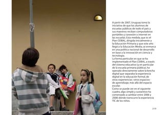 A partir de 2007, Uruguay toma la
iniciativa de que los alumnos de
escuelas públicas de todo el país y
sus maestros reciban computadoras
portátiles y conexión a internet en
las escuelas. Esta medida, que es el
Plan CEIBAL, dirigida inicialmente a
la Educación Primaria y que este año
llegó a la Educación Media, se enmarca
en una política nacional de desarrollo
en base a la innovación en ciencia y
tecnología.
La forma particular en que se ha
implementado el Plan CEIBAL, a través
del sistema educativo (y en particular
de la escuela primaria pública), ha
operado directamente sobre la brecha
digital que separaba la experiencia
digital en la educación formal, de
otras experiencias -otros espacios-
de aprendizaje, más allá del espacio
escolar.
Como se puede ver en el siguiente
cuadro, algo simple y sustantivo ha
comenzado a cambiar entre 2006 y
2008: dónde transcurre la experiencia
TIC de los niños.

                                  219
 