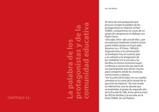 En el camino del Plan CEIBAL                           por José Barrios




                                                       Al inicio de esta propuesta que




                               comunidad educativa
                                                       procura recoger la palabra de los




                               protagonistas y de la
                                                       protagonistas en relación al Plan
                                                       CEIBAL, compartimos las voces de un
                                                       grupo de campesinos en diálogo con
                                                       Paulo Freire.
                                                       «Disculpe, señor -dijo uno de ellos-, que




                               La palabra de los
                                                       estuviéramos hablando. Usted es el que
                                                       puede hablar porque es el que sabe.
                                                       Nosotros no.» (P. Freire, 1993:65)
                                                       Seguramente, si la conversación
                                                       se produjera hoy en nuestro país
                                                       y en relación a la integración de
                                                       las “ceibalitas” en la escuela y las
                                                       familias, la misma mostraría mayor
                                                       conﬁanza y convicción por parte de
                                                       sus participantes que tienen mucho
                                                       para compartir, desde las vivencias,
                                                       convicciones y saberes.
                                                       “Ver la unión de los hijos con sus madres
                                                       sentadas en la cosita de la cuneta fue lo
                                                       que más me impactó.” De este modo
                                                       se refería Ema, una tía abuela que
                                                       acompañaba al grupo de segundo año
                                                       de la Escuela Nº 286, al encuentro entre
                                                       las XO, las familias y la escuela, en la
CAPÍTULO 15                                            Feria CEIBAL de Las Piedras.

232
 