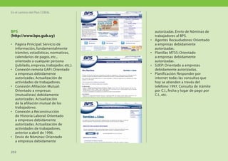 En el camino del Plan CEIBAL




BPS                                            autorizadas. Envío de Nóminas de
(http://www.bps.gub.uy)                        trabajadores al BPS.
                                           •   Agentes Recaudadores: Orientado
• Página Principal: Servicio de                a empresas debidamente
  información, fundamentalmente                autorizadas.
  trámites, estadísticas, normativas,      •   Planillas MTSS: Orientado
  calendarios de pagos, etc.,                  a empresas debidamente
  orientado a cualquier persona                autorizadas.
  (jubilado, empresa, trabajador, etc.).   •   SUEP: Orientado a empresas
• Conexión remota GAFI: Orientado              debidamente autorizadas.
  a empresas debidamente                   •   Planificación: Responder por
  autorizadas. Actualización de                internet todas las consultas que
  actividades de trabajadores.                 hoy se atienden a través del
• Conexión Afiliación Mutual:                  teléfono 1997. Consulta de trámite
  Orientado a empresas                         por C.I., fecha y lugar de pago por
  (mutualistas) debidamente                    C.I., etc.
  autorizadas. Actualización
  de la afiliación mutual de los
  trabajadores.
• Conexión a Reconstrucción
  de Historia Laboral: Orientado
  a empresas debidamente
  autorizadas. Actualización de
  actividades de trabajadores,
  anterior a abril de 1996.
• Envío de Nóminas: Orientado
  a empresas debidamente

252
 