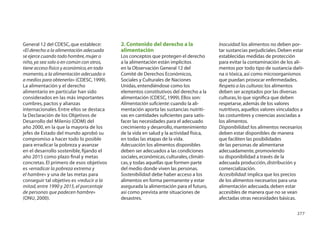 General 12 del CDESC, que establece:       2. Contenido del derecho a la                Inocuidad: los alimentos no deben por-
«El derecho a la alimentación adecuada     alimentación                                 tar sustancias perjudiciales. Deben estar
se ejerce cuando todo hombre, mujer o      Los conceptos que protegen el derecho        establecidas medidas de protección
niño, ya sea solo o en común con otros,    a la alimentación están implícitos           para evitar la contaminación de los ali-
tiene acceso físico y económico, en todo   en la Observación General 12 del             mentos por todo tipo de sustancia dañi-
momento, a la alimentación adecuada o      Comité de Derechos Económicos,               na o tóxica, así como microorganismos
a medios para obtenerla» (CDESC, 1999).    Sociales y Culturales de Naciones            que puedan provocar enfermedades.
La alimentación y el derecho               Unidas, entendiéndose como los               Respeto a las culturas: los alimentos
alimentario en particular han sido         elementos constitutivos del derecho a la     deben ser aceptados por las diversas
considerados en las más importantes        alimentación (CDESC, 1999). Ellos son:       culturas, lo que signiﬁca que deben
cumbres, pactos y alianzas                 Alimentación suﬁciente: cuando la ali-       respetarse, además de los valores
internacionales. Entre ellos se destaca    mentación aporta las sustancias nutriti-     nutritivos, aquellos valores vinculados a
la Declaración de los Objetivos de         vas en cantidades suﬁcientes para satis-     las costumbres y creencias asociadas a
Desarrollo del Milenio (ODM) del           facer las necesidades para el adecuado       los alimentos.
año 2000, en la que la mayoría de los      crecimiento y desarrollo, mantenimiento      Disponibilidad: los alimentos necesarios
jefes de Estado del mundo aprobó su        de la vida en salud y la actividad física,   deben estar disponibles de manera
compromiso a hacer todo lo posible         en todas las etapas de la vida.              que faciliten las posibilidades
para erradicar la pobreza y avanzar        Adecuación: los alimentos disponibles        de las personas de alimentarse
en el desarrollo sostenible, ﬁjando el     deben ser adecuados a las condiciones        adecuadamente, promoviendo
año 2015 como plazo ﬁnal y metas           sociales, económicas, culturales, climáti-   su disponibilidad a través de la
concretas. El primero de esos objetivos    cas, y todas aquellas que formen parte       adecuada producción, distribución y
es «erradicar la pobreza extrema y         del medio donde viven las personas.          comercialización.
el hambre» y una de las metas para         Sostenibilidad: debe haber acceso a los      Accesibilidad: implica que los precios
conseguir tal objetivo es «reducir a la    alimentos en forma permanente y estar        de los alimentos necesarios para una
mitad, entre 1990 y 2015, el porcentaje    asegurada la alimentación para el futuro,    alimentación adecuada, deben estar
de personas que padecen hambre»            así como prevista ante situaciones de        accesibles de manera que no se vean
(ONU, 2000).                               desastres.                                   afectadas otras necesidades básicas.

                                                                                                                             277
 