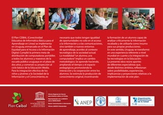 El Plan CEIBAL (Conectividad              necesario que todos tengan igualdad        la formación de un alumno capaz de
Educativa de Informática Básica para el   de oportunidades no solo en el acceso      analizar críticamente la información
Aprendizaje en Línea) se implementa       a la información y a las comunicaciones,   recabada y de utilizarla como insumo
en Uruguay, enmarcado en el Plan de       sino también a nuevos entornos             para sus propias producciones.
Equidad para el Acceso a la Información   de aprendizaje, acordes al contexto        En este sentido, Uruguay se transformó
Digital. Cumplió la primera meta de       tecnológico de la sociedad actual.         en una experiencia referente a nivel
distribución de computadoras portátiles   La modalidad “un alumno, una               mundial en cuanto a la integración de
a todos los alumnos y maestros de la      computadora” implica un cambio             las tecnologías en la Educación.
escuela pública uruguaya en el plazo de   metodológico. Se aprende haciendo,         La presente obra reúne aportes
dos años, y comenzó su proyección al      ampliando el tiempo y el espacio           de diferentes especialistas que,
ciclo básico de la Educación Media.       pedagógicos, promoviendo la                desde distintos ámbitos, reﬂexionan
Para la integración efectiva de los       interacción y la cooperación entre los     sobre posibilidades, experiencias,
niños y jóvenes a la Sociedad de la       alumnos. Se estimula la producción de      implicancias y proyecciones relativas a la
Información y el Conocimiento, es         conocimiento original, incentivando        implementación de este plan.
 