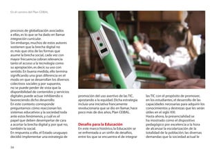 En el camino del Plan CEIBAL




procesos de globalización asociados
a ellas, es lo que se ha dado en llamar
integración curricular.
Sin embargo, muchos de estos autores
sostienen que la brecha digital no
es más que otra de las formas que
asume la brecha social, cada vez con
mayor frecuencia cobran relevancia
tanto el acceso a la tecnología como
su apropiación, es decir, su uso con
sentido. En buena medida, ello termina
signiﬁcando una gran diferencia en el
modo en que se desarrollan los diversos
colectivos sociales y, por supuesto,
no se puede perder de vista que la
disponibilidad de contenidos y servicios
digitales puede actuar inhibiendo o          promoción del uso asertivo de las TIC,      las TIC con el propósito de promover,
favoreciendo dicho desarrollo.               apostando a la equidad. Dicha estrategia    en los estudiantes, el desarrollo de las
En este contexto corresponde                 incluía una iniciativa francamente          capacidades necesarias para adquirir los
preguntarnos cómo reaccionan los             revolucionaria que se dio en llamar, hace   conocimientos y destrezas que les serán
sistemas educativos y la sociedad toda       poco más de dos años, Plan CEIBAL.          útiles en el siglo XXI.
ante estos fenómenos, y cuál es el                                                       Hasta ahora, la presencialidad se
papel que deben desempeñar de cara                                                       ha mostrado como el dispositivo
a acortar la brecha digital y, por qué no,   Desafío para la Educación                   pedagógico por excelencia a la hora
también la social.                           En este marco histórico, la Educación se    de alcanzar la escolarización de la
En respuesta a ello, el Estado uruguayo      ve enfrentada a un sinfín de desafíos,      totalidad de la población; las diversas
decidió implementar una estrategia de        entre los que se encuentra el de integrar   demandas que la sociedad actual le

56
 