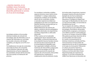 ...nuestros maestros, en su
totalidad, tienen formación
sistemática, por lo que se trata de
desarrollo profesional en servicio
en el uso de la tecnología.                Se consideran contenidos estables:          de involucrados (inspectores, maestros
                                           aspectos técnicos, marco teórico de la      de apoyo, maestros de aula, técnicos).
                                           modalidad 1:1, trabajo colaborativo,        Ejemplo de esto fue la realización
                                           navegación y trabajo con las familias;      del “Foro Regional de Contenidos
                                           dentro de los contenidos móviles            Educativos e Inteligencia Digital” que
                                                                                                                          ,
                                           se abordan experiencias didácticas          tuvo lugar en Montevideo, los días 23, 24
                                           pedagógicas por área con el aporte de       y 25 de junio de 2008, y se transmitió en
                                           distintos docentes reconocidos por su       simultáneo por la red.
                                           formación y uso de la XO.                   Fue un espacio de análisis y reﬂexión
                                           3.2.2. Elaboración de sistemas de           sobre la forma en que utilizamos estas
                                           apoyo y asistencia técnico-pedagógica       tecnologías. Participaron destacados
                                           especíﬁca destinada a las experiencias      profesionales uruguayos y extranjeros,
                                           escolares, asegurando su adecuado           y los talleres tuvieron continuidad por
tecnología, existían en las escuelas       desarrollo.                                 un mes en el Campus virtual de CEIBAL.
distintos modelos de inclusión de          El Plan cuenta con la invalorable           Allí pudieron participar docentes de la
tecnología, salas de informática con un    colaboración de los voluntarios del         escuela pública de todo el país.
maestro de informática en casi todas       RAP CEIBAL y el Área de Extensión de        En cuanto a la presentación en
las escuelas comunes y de tiempo           la Facultad de Ciencias Sociales, Carrera   distintas instancias centrales del Plan,
completo, y en algunas con el PC en el     de Ciencias de la Comunicación de           mencionaremos el intercambio de
aula.                                      la Universidad de la República, que         experiencias de uso de la computadora
Se establecieron tres ejes de contenidos   han organizado múltiples y diversas         en el aula: en el encuentro “Educación
para todas las fases. Al ir actuando       instancias de intercambio y apoyo para      en salud”; encuentro “Internet y
con los distintos colectivos de cada       el uso de la tecnología con las XO.         Lectura” Ministerio de Educación y
                                                                                                ,
departamento, se fueron adaptando          3.2.3. Se promovió la creación de           Cultura, en la Feria del Libro; Ferias
las actividades siempre dentro de estos    espacios de comunicación, intercambio       departamentales de experiencias
ejes, de acuerdo a la evaluación del       de experiencias, cooperación y              exitosas (15 al 20 de noviembre de
proceso.                                   colaboración entre los distintos niveles    2008); Feria Nacional, en diciembre de

                                                                                                                             77
 