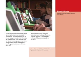 Graciela Arámburu
                                                                                                    Inspectora Técnica del Consejo de Educación
                                                                                                    Inicial y Primaria.




En toda propuesta corresponde valorar    Se despliegan nuevos escenarios
la interacción como un espacio de        que exigen rever rutinas, reﬂexionar
aprendizaje, no solo la interacción de   sobre las prácticas, y esto hace a la
maestros-alumnos, alumnos-alumnos;       profesionalidad del ejercicio de la
las paredes de las aulas se abren con    docencia.
las nuevas tecnologías y en ese nuevo
espacio corresponde integrar a las
familias y a otros actores en la tarea
educativa.

                                         1
                                           4 horas de clase por 180 días, total al año: 720 horas
                                         equivalentes a 30 días (24 x 30 = 720 horas).



                                                                                                                                                  95
 