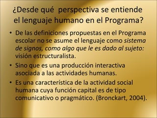 ¿Desde qué  perspectiva se entiende  el lenguaje humano en el Programa? De las definiciones propuestas en el Programa escolar no se asume el lenguaje como  sistema de signos, como algo que le es dado al sujeto:  visión estructuralista. Sino que es una producción interactiva asociada a las actividades humanas.  Es una característica de la actividad social humana cuya función capital es de tipo comunicativo o pragmático. (Bronckart, 2004). 