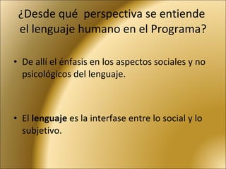 ¿Desde qué  perspectiva se entiende  el lenguaje humano en el Programa? De allí el énfasis en los aspectos sociales y no psicológicos del lenguaje. El  lenguaje  es la interfase entre lo social y lo subjetivo. 