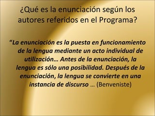 ¿Qué es la enunciación según los autores referidos en el Programa? “ La enunciación es la puesta en funcionamiento de la lengua mediante un acto individual de utilización… Antes de la enunciación, la lengua es sólo una posibilidad. Después de la enunciación ,  la lengua se convierte en una instancia de discurso  … (Benveniste) 