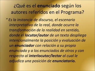 ¿Qué es el  enunciado  según los autores referidos en el Programa? “  Es la instancia de discurso, el escenario interpretativo de lo real, donde ocurre la transformación de la realidad en sentido, donde el  locutor/autor  de un texto despliega intencionalmente la posición y evaluación de un  enunciador  con relación a su propio enunciado y a los enunciados de otros y con respecto al  interlocutor/lector  al cual le adjudica una posición de  enunciatario. 