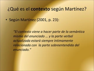 ¿Qué es el  contexto  según Martínez? Según Martínez (2001, p. 23): “ El contexto viene a hacer parte de la semántica misma del enunciado … y la parte verbal actualizada estará siempre íntimamente relacionada con  la parte sobreentendida del enunciado.” 