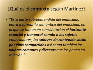 ¿Qué es el  contexto  según Martínez? “ Esta parte sobreentendida del enunciado entra a formar la semántica del enunciado en la que se toman en consideración el  horizonte espacial y temporal común a los sujetos  enunciadores,  los saberes de contenido social por ellos compartidos  así como también los  valores comunes y diversos  que los ponen en relación.” 