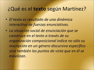 ¿Qué es el  texto  según Martínez? El texto es resultado de una dinámica interactiva de fuerzas enunciativas.  La situación social de enunciación que se construye en el texto a través de su organización composicional indica no sólo su inscripción en un género discursivo específico sino también los puntos de vista que en él se movilizan. 