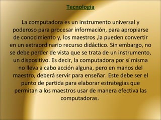 Tecnología   La computadora es un instrumento universal y poderoso para procesar información, para apropiarse de conocimiento y, los maestros ,la pueden convertir en un extraordinario recurso didáctico. Sin embargo, no se debe perder de vista que se trata de un instrumento, un dispositivo. Es decir, la computadora por sí misma no lleva a cabo acción alguna, pero en manos del maestro, deberá servir para enseñar. Este debe ser el punto de partida para elaborar estrategias que permitan a los maestros usar de manera efectiva las computadoras.  