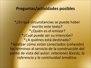 Preguntas/actividades posibles *¿En qué circunstancias se puede haber escrito este texto? *¿Quién es el emisor? *¿Cuál puede ser su intención? *¿A quiénes está destinado? *Analizar cómo están conectados (cohesión) los términos al servicio de la construcción del punto de vista del autor:  relaciones léxicas, la referencia y la continuidad temática. 