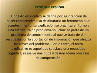 Textos que explican  Un texto explicativo se define por su intención de hacer comprender a su destinatario un fenómeno o un acontecimiento. La explicación se organiza en torno a una estructura de problema-solución: se parte de un problema de conocimiento al que se trata de dar respuesta con la aportación de información que ofrezca las claves del problema. Por lo tanto, el texto explicativo es aquel que satisface una necesidad cognitiva, resuelve una duda y desencadena procesos de comprensión. 