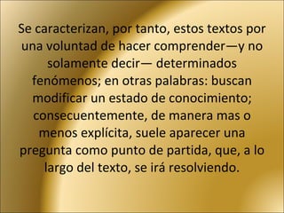Se caracterizan, por tanto, estos textos por una voluntad de hacer comprender—y no solamente decir— determinados fenómenos; en otras palabras: buscan modificar un estado de conocimiento; consecuentemente, de manera mas o menos explícita, suele aparecer una pregunta como punto de partida, que, a lo largo del texto, se irá resolviendo. 