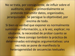 No se trata, por consiguiente, de influir sobre el auditorio, sino que primordialmente se pretende transmitir datos, organizados, jerarquizados. Se persigue la objetividad, por encima de todo. Si bien es verdad que exponer es normalmente suministrar información, y, a la vez, explicar; no obstante, la necesidad de probar cuanto se expone lleva consigo también la práctica de determinadas estrategias argumentativas: una vez más se pone de manifiesto la heterogeneidad de secuencias textuales 