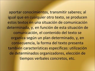 aportar conocimientos, transmitir saberes; al igual que en cualquier otro texto, se producen estos textos en una situación de comunicación determinada, y, en función de esta situación de comunicación, el contenido del texto se organiza según un plan determinado, y, en consecuencia, la forma del texto presenta también características especificas: utilización de determinados organizadores, elección de tiempos verbales concretos, etc. 