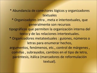 * Abundancia de conectores lógicos y organizadores textuales * Organizadores intra , meta e intertextuales, que generalmente son recursos tipográficos que permiten la organización interna del texto y de las relaciones intertextuales. * Organizadores metatextuales : guiones, números o letras para enumerar hechos, argumentos, fenómenos, etc., control de márgenes , comillas , subrayados, cambios en el tipo de letra, paréntesis, itálica (marcadores de reformulación textual). 