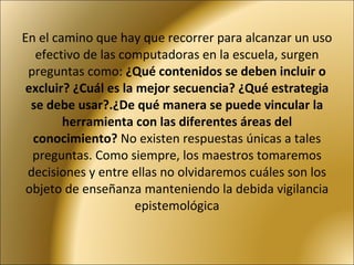 En el camino que hay que recorrer para alcanzar un uso efectivo de las computadoras en la escuela, surgen preguntas como:  ¿Qué contenidos se deben incluir o excluir? ¿Cuál es la mejor secuencia? ¿Qué estrategia se debe usar?.¿De qué manera se puede vincular la herramienta con las diferentes áreas del conocimiento?  No existen respuestas únicas a tales preguntas. Como siempre, los maestros tomaremos decisiones y entre ellas no olvidaremos cuáles son los objeto de enseñanza manteniendo la debida vigilancia epistemológica 