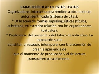 CARACTERÍSTICAS DE ESTOS TEXTOS Organizadores intertextuales: remiten a otro texto de autor identificado (sistema de citas). * Utilización de formas supralinguísticas (títulos, subtítulos, en estrecha relación con los organizadores textuales). * Predominio del presente y del futuro de indicativo. La exposición suele constituir un espacio intemporal con la pretensión de crear la apariencia de que el momento de producción y el de lectura transcurren paralelamente.  