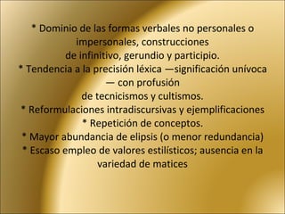 * Dominio de las formas verbales no personales o impersonales, construcciones de infinitivo, gerundio y participio. * Tendencia a la precisión léxica —significación unívoca— con profusión de tecnicismos y cultismos. * Reformulaciones intradiscursivas y ejemplificaciones * Repetición de conceptos. * Mayor abundancia de elipsis (o menor redundancia) * Escaso empleo de valores estilísticos; ausencia en la variedad de matices 