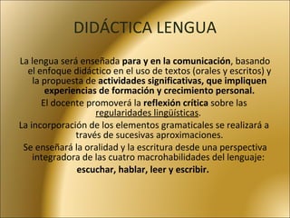DIDÁCTICA LENGUA La lengua será enseñada  para y en la comunicación , basando el enfoque didáctico en el uso de textos (orales y escritos) y la propuesta de  actividades significativas, que impliquen experiencias de formación y crecimiento personal. El docente promoverá la  reflexión crítica  sobre las  regularidades lingüísticas .  La incorporación de los elementos gramaticales se realizará a través de sucesivas aproximaciones. Se enseñará la oralidad y la escritura desde una perspectiva integradora de las cuatro macrohabilidades del lenguaje:  escuchar, hablar, leer y escribir.  