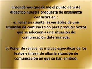 Entendemos que desde el punto de vista didáctico nuestra propuesta de enseñanza consistirá en : a. Tener en cuenta las variables de una situación de comunicación para producir textos que se adecuen a una situación de comunicación determinada.   b. Poner de relieve las marcas específicas de los textos e inferir de ellos la situación de comunicación en que se han emitido. 