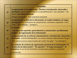 Contenidos 2º La organización de la explicación.- Planteo e introducción, desarrollo y conclusión.  Marcas lingüísticas en la ejemplificación ( “por ejemplo”, “así como”). Las fichas temáticas. *El léxico disciplinar. *Los sinónimos textuales 3º La organización gráfica de la información: el cuadro sinóptico y el mapa conceptual. *Los conectores de comparación, contraste y oposición  (“no”, “sino”, “sin embargo”, “aunque”).   4º El resumen. * Las reglas de supresión, generalización y construcción. Los diferentes modelos de organización de la información. 5º La organización de un informe: planteamiento o introducción, desarrollo y conclusión.  La ficha bibliográfica. Los textos virtuales informativos(“blogs”). * Las construcciones impersonales del verbo (“se sabe”, “se entiende”) .  6º Los modelos de archivos de organización personal de la información:- El “protocolo de observación”, “los apuntes”, “el mapa conceptual”.- El esquema.  El uso de herramientas virtuales para publicar y compartir información.   