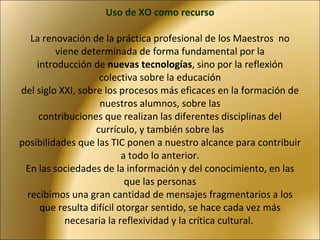 Uso de XO como recurso   La renovación de la práctica profesional de los Maestros  no viene determinada de forma fundamental por la introducción de  nuevas tecnologías , sino por la reflexión colectiva sobre la educación del siglo XXI, sobre los procesos más eficaces en la formación de nuestros alumnos, sobre las contribuciones que realizan las diferentes disciplinas del currículo, y también sobre las posibilidades que las TIC ponen a nuestro alcance para contribuir a todo lo anterior. En las sociedades de la información y del conocimiento, en las que las personas recibimos una gran cantidad de mensajes fragmentarios a los que resulta difícil otorgar sentido, se hace cada vez más necesaria la reflexividad y la crítica cultural.  