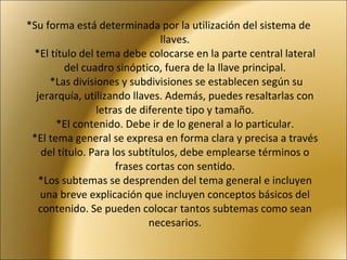 *Su forma está determinada por la utilización del sistema de llaves. *El título del tema debe colocarse en la parte central lateral del cuadro sinóptico, fuera de la llave principal.  *Las divisiones y subdivisiones se establecen según su jerarquía, utilizando llaves. Además, puedes resaltarlas con letras de diferente tipo y tamaño. *El contenido. Debe ir de lo general a lo particular. *El tema general se expresa en forma clara y precisa a través del título. Para los subtítulos, debe emplearse términos o frases cortas con sentido. *Los subtemas se desprenden del tema general e incluyen una breve explicación que incluyen conceptos básicos del contenido. Se pueden colocar tantos subtemas como sean necesarios. 