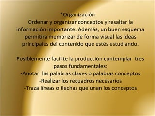 *Organización Ordenar y organizar conceptos y resaltar la información importante. Además, un buen esquema permitirá memorizar de forma visual las ideas principales del contenido que estés estudiando.   Posiblemente facilite la producción contemplar  tres pasos fundamentales: -Anotar  las palabras claves o palabras conceptos -Realizar los recuadros necesarios -Traza líneas o flechas que unan los conceptos   