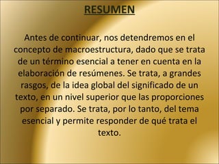 RESUMEN   Antes de continuar, nos detendremos en el concepto de macroestructura, dado que se trata de un término esencial a tener en cuenta en la elaboración de resúmenes. Se trata, a grandes rasgos, de la idea global del significado de un texto, en un nivel superior que las proporciones por separado. Se trata, por lo tanto, del tema esencial y permite responder de qué trata el texto. 