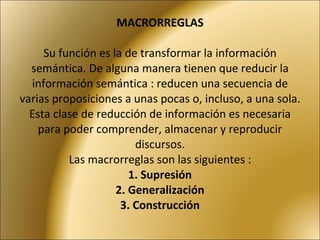 MACRORREGLAS Su función es la de transformar la información semántica. De alguna manera tienen que reducir la información semántica : reducen una secuencia de varias proposiciones a unas pocas o, incluso, a una sola. Esta clase de reducción de información es necesaria para poder comprender, almacenar y reproducir discursos. Las macrorreglas son las siguientes : 1. Supresión  2. Generalización   3. Construcción  