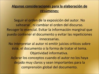 Algunas consideraciones para la elaboración de resúmenes:   Seguir el orden de la exposición del autor. No saltearse , ni cambiar el orden del discurso. Recoger lo esencial. Evitar la información marginal que pueda contener el documento y evitar las repeticiones innecesarias. No interpretar al autor ni emitir juicios críticos sobre éste, el documento o la forma de tratar el tema. Objetividad informativa.  Aclarar los conceptos cuando el autor no los haya dejado muy claros y sean importantes para la comprensión global del documento.   