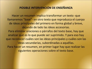 POSIBLE INTERVENCIÓN DE ENSEÑANZA Hacer un resumen implica transformar un texto -que llamaremos "base"- en otro texto que reproduzca el cuerpo de ideas principales del primero en forma global y breve, dejando de lado las ideas accesorias. Para eliminar oraciones o párrafos del texto base, hay que analizar qué es lo que puede ser suprimido. Y para eso hay que reconocer cuáles son las ideas principales y cuáles son las ideas secundarias, subordinadas a aquéllas. Para hacer un resumen, en primer lugar hay que realizar las siguientes operaciones sobre el texto base. 