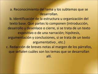 a. Reconocimiento del tema y los subtemas que se desarrollan. b. Identificación de la estructura u organización del texto base. Qué partes lo componen (introducción, desarrollo y desenlace o cierre, si se trata de un texto expositivo o de una narración; hipótesis, argumentación y conclusiones, si se trata de un texto argumentativo , etc.) c. Redacción de breves notas al margen de los párrafos, que señalen cuáles son los temas que se desarrollan allí. 